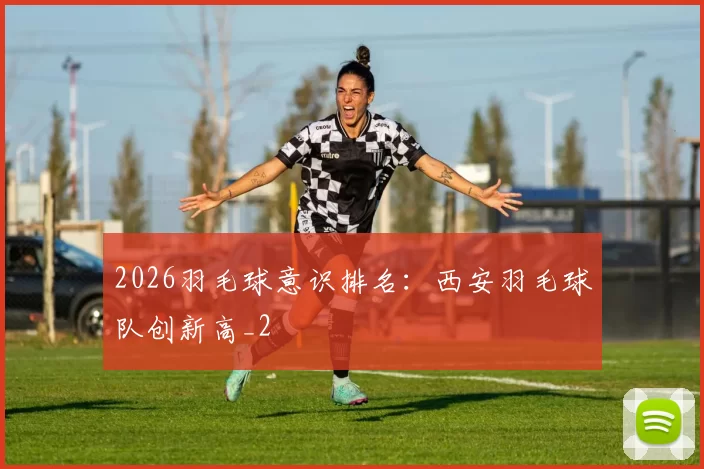 2026羽毛球意识排名：西安羽毛球队创新高_2