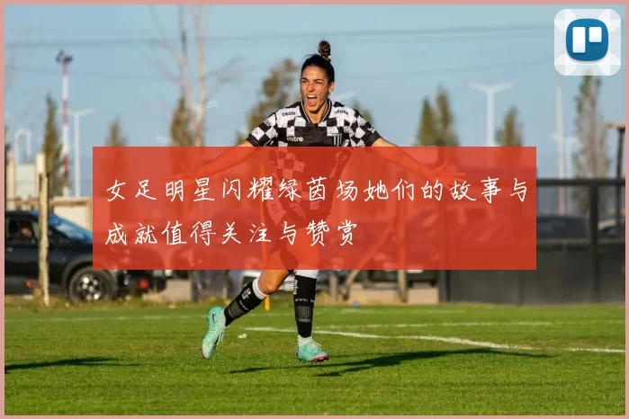 女足明星闪耀绿茵场她们的故事与成就值得关注与赞赏