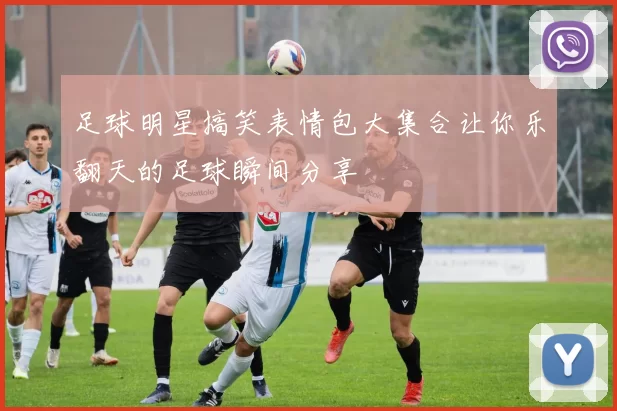 足球明星搞笑表情包大集合让你乐翻天的足球瞬间分享