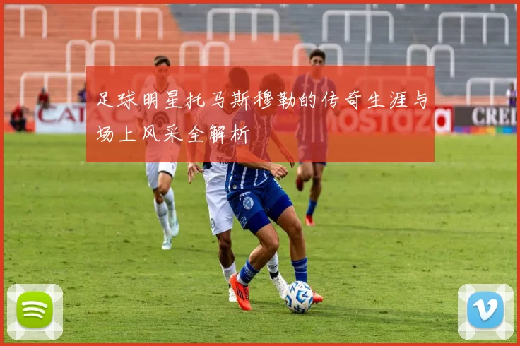 足球明星托马斯穆勒的传奇生涯与场上风采全解析