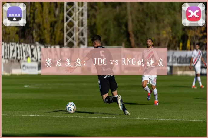 赛后复盘：JDG vs RNG的速度