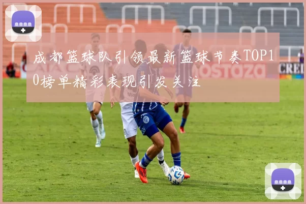 成都篮球队引领最新篮球节奏TOP10榜单精彩表现引发关注