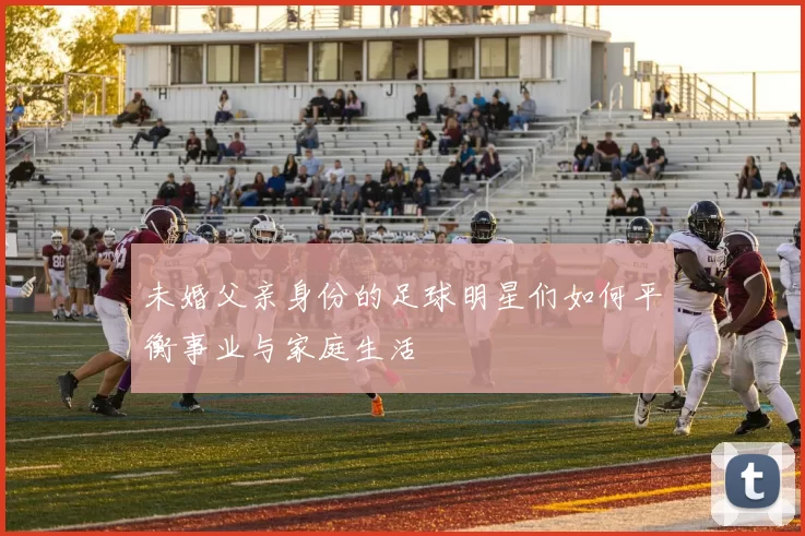 未婚父亲身份的足球明星们如何平衡事业与家庭生活