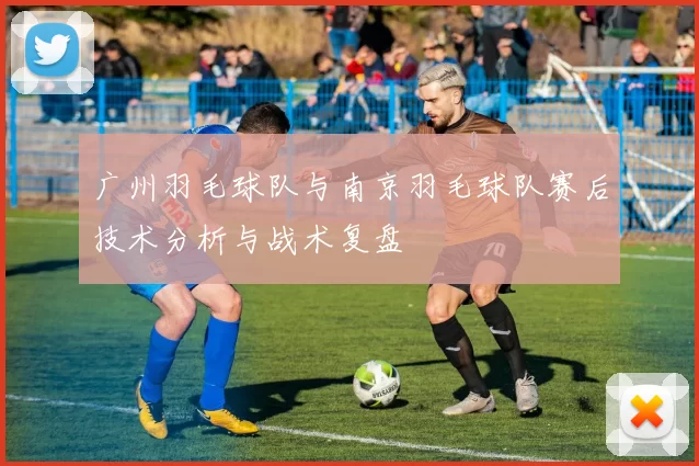 广州羽毛球队与南京羽毛球队赛后技术分析与战术复盘
