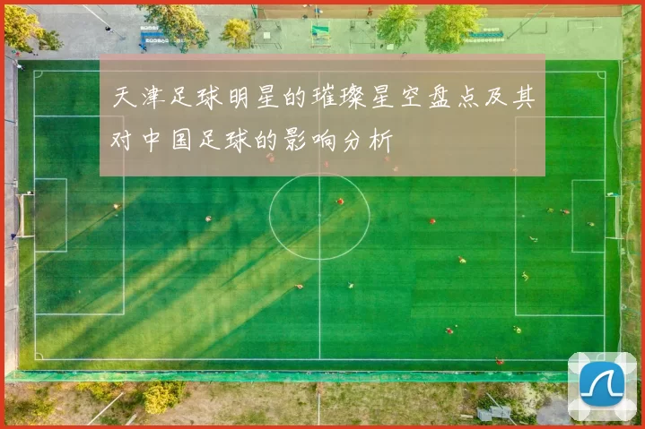 天津足球明星的璀璨星空盘点及其对中国足球的影响分析