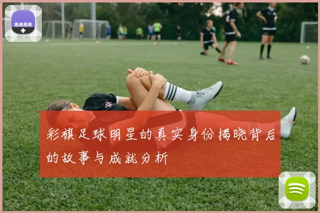 彩旗足球明星的真实身份揭晓背后的故事与成就分析