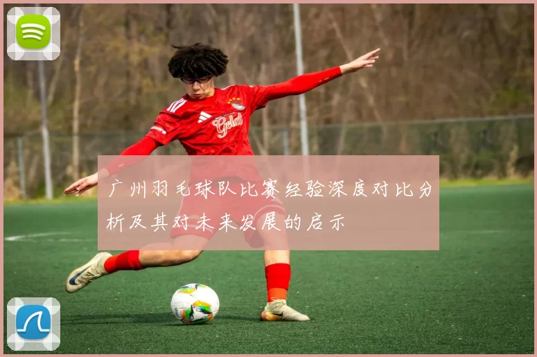 广州羽毛球队比赛经验深度对比分析及其对未来发展的启示